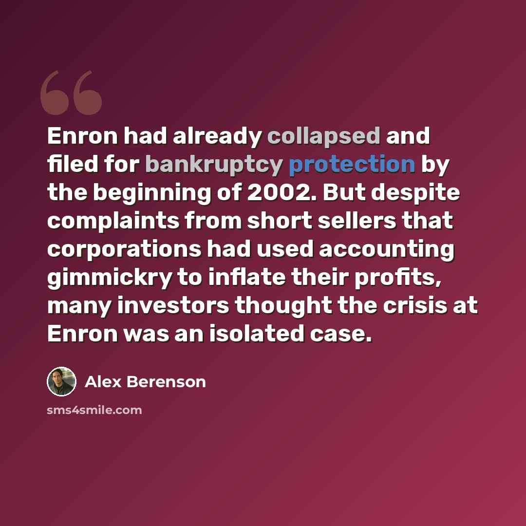 “Enron had already collapsed and filed for bankruptcy protection by the beginning of 2002. But despite complaints from short sellers that corporations had used accounting gimmickry to inflate their profits, many investors thought the crisis at Enron was an isolated case.” quote by Alex Berenson