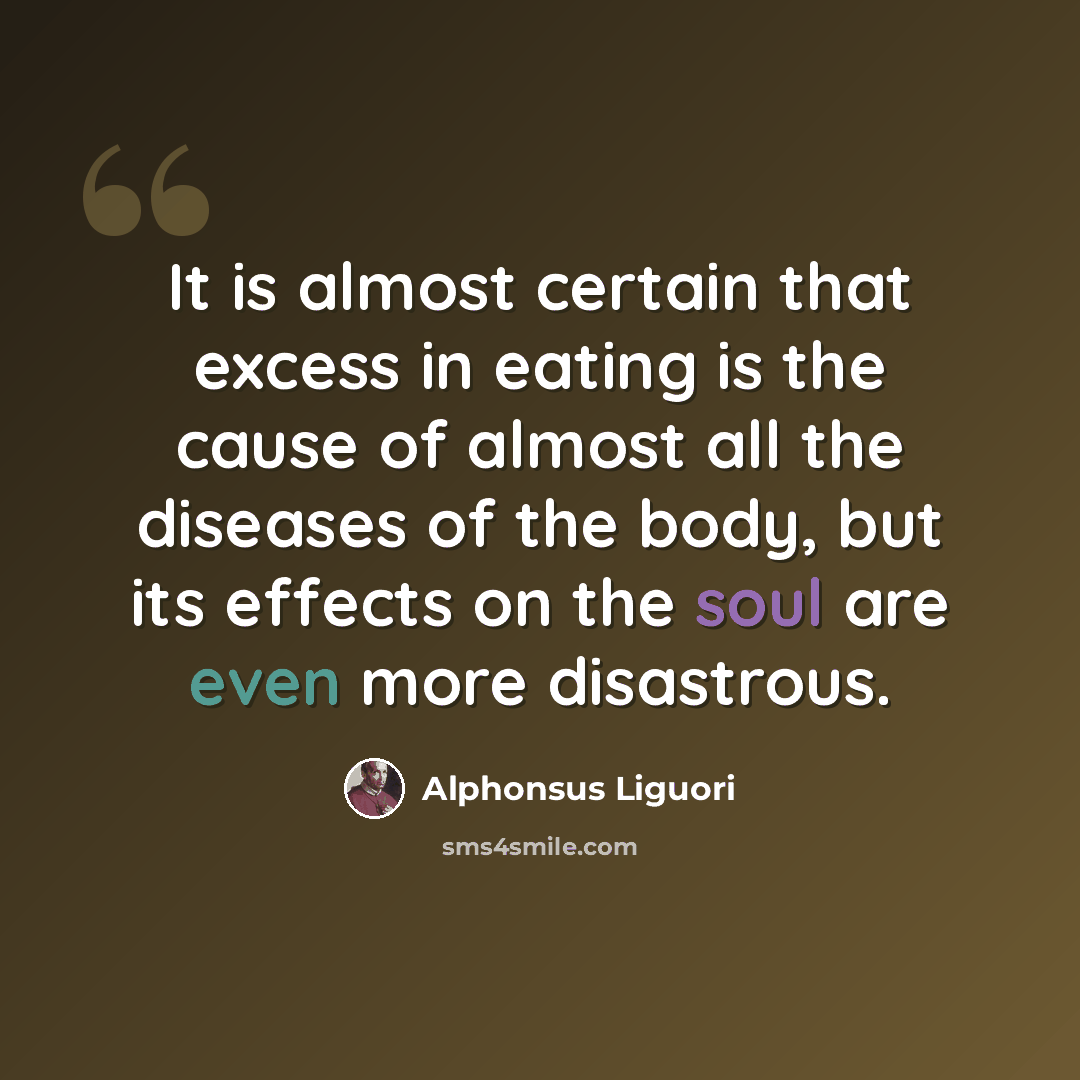 “It is almost certain that excess in eating is the cause of almost all the diseases of the body, but its effects on the soul are even more disastrous.” quote by Alphonsus Liguori