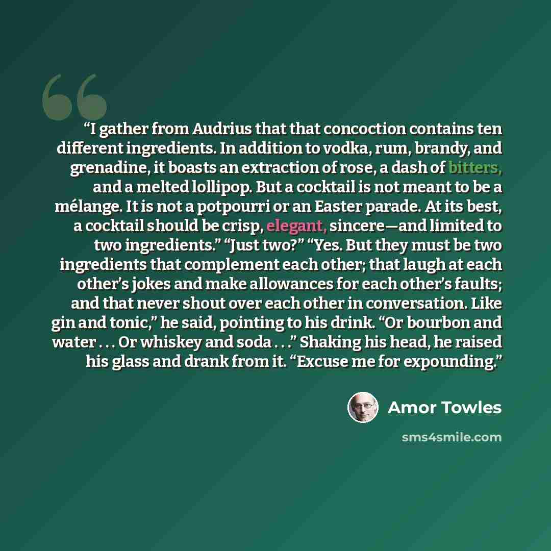 “I gather from Audrius that that concoction contains ten different ingredients. In addition to vodka, rum, brandy, and grenadine, it boasts an extraction of rose, a dash of bitters, and a melted lollipop. But a cocktail is not meant to be a mélange. It is not a potpourri or an Easter parade. At its…” quote by Amor Towles
