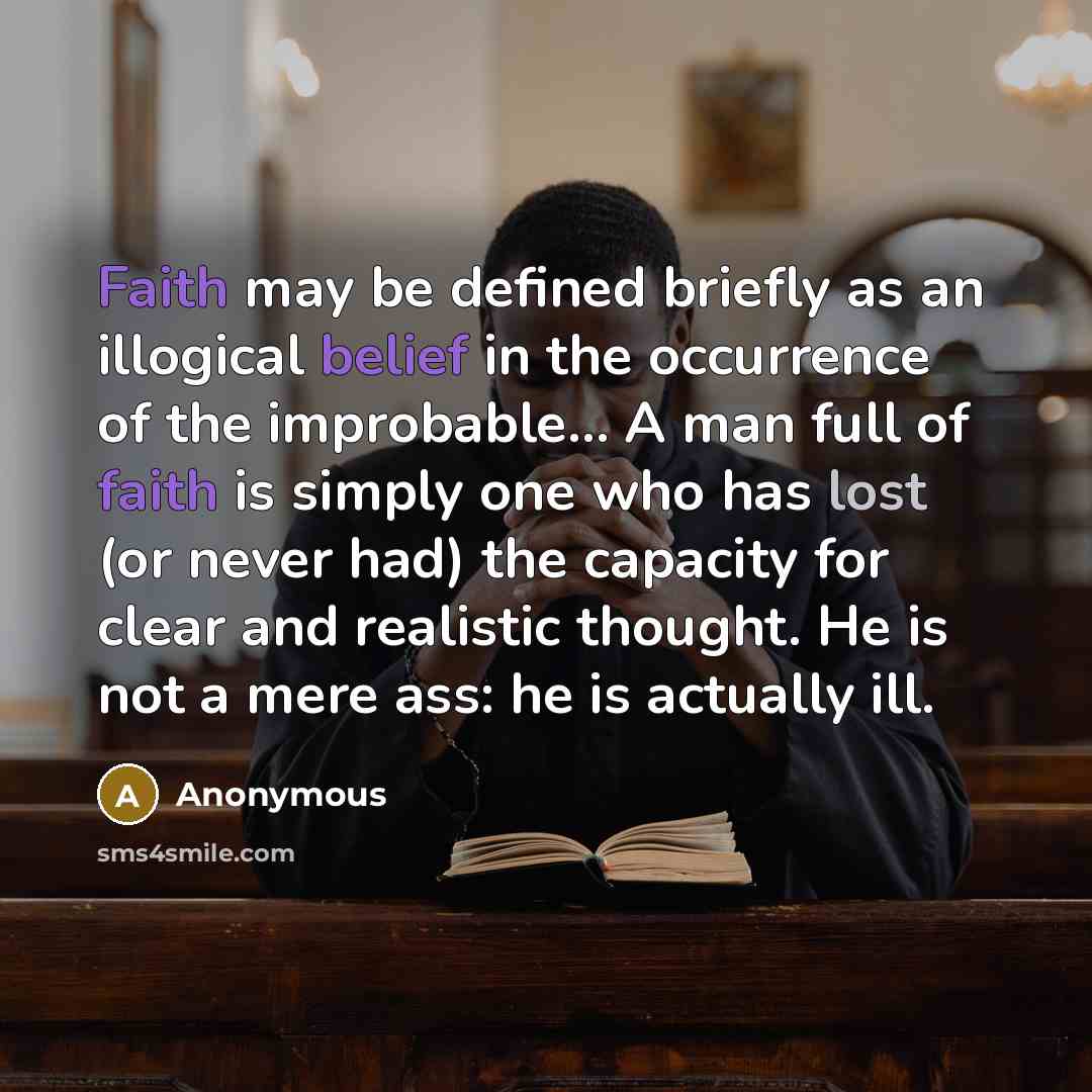 “Faith may be defined briefly as an illogical belief in the occurrence of the improbable… A man full of faith is simply one who has lost (or never had) the capacity for clear and realistic thought. He is not a mere ass: he is actually ill.” quote by Anonymous