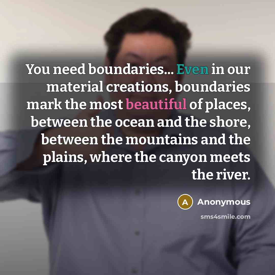 “You need boundaries... Even in our material creations, boundaries mark the most beautiful of places, between the ocean and the shore, between the mountains and the plains, where the canyon meets the river.” quote by Anonymous