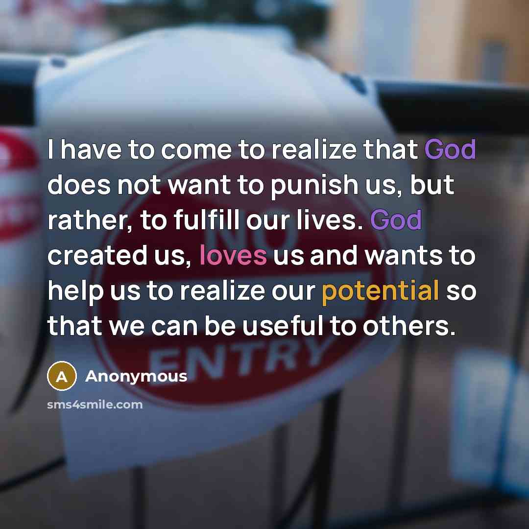 “I have to come to realize that God does not want to punish us, but rather, to fulfill our lives. God created us, loves us and wants to help us to realize our potential so that we can be useful to others.” quote by Anonymous