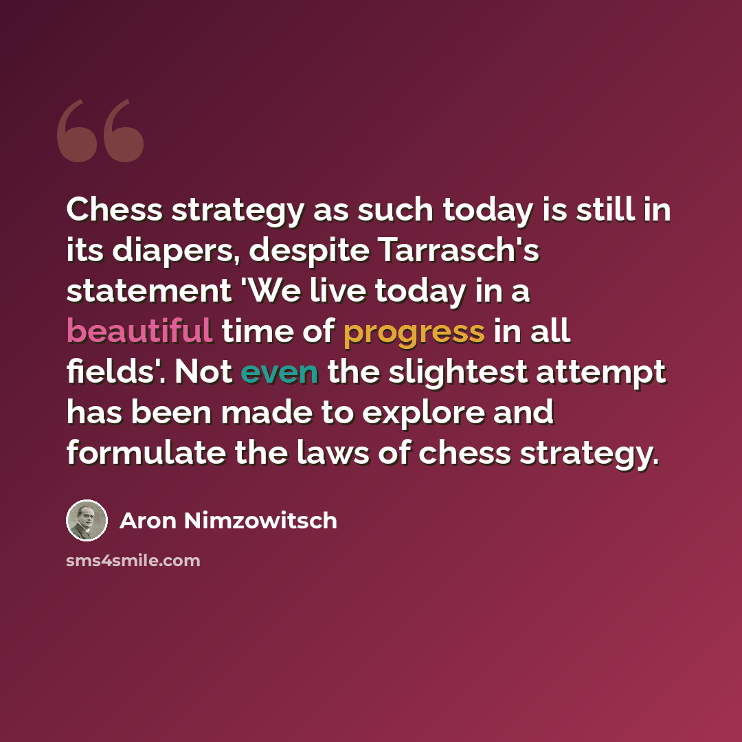 “Chess strategy as such today is still in its diapers, despite Tarrasch's statement 'We live today in a beautiful time of progress in all fields'. Not even the slightest attempt has been made to explore and formulate the laws of chess strategy.” quote by Aron Nimzowitsch
