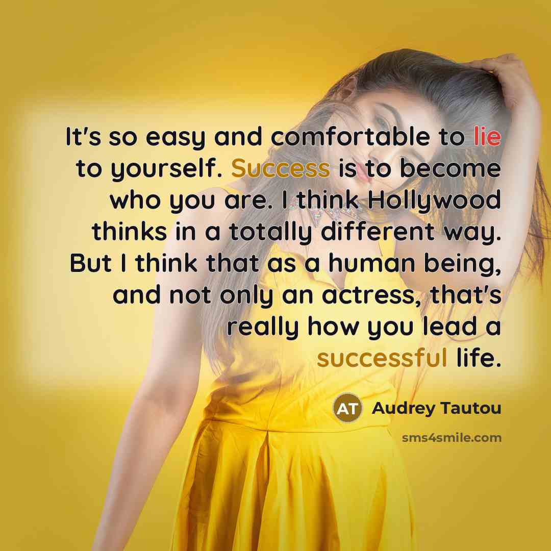 “It's so easy and comfortable to lie to yourself. Success is to become who you are. I think Hollywood thinks in a totally different way. But I think that as a human being, and not only an actress, that's really how you lead a successful life.” quote by Audrey Tautou