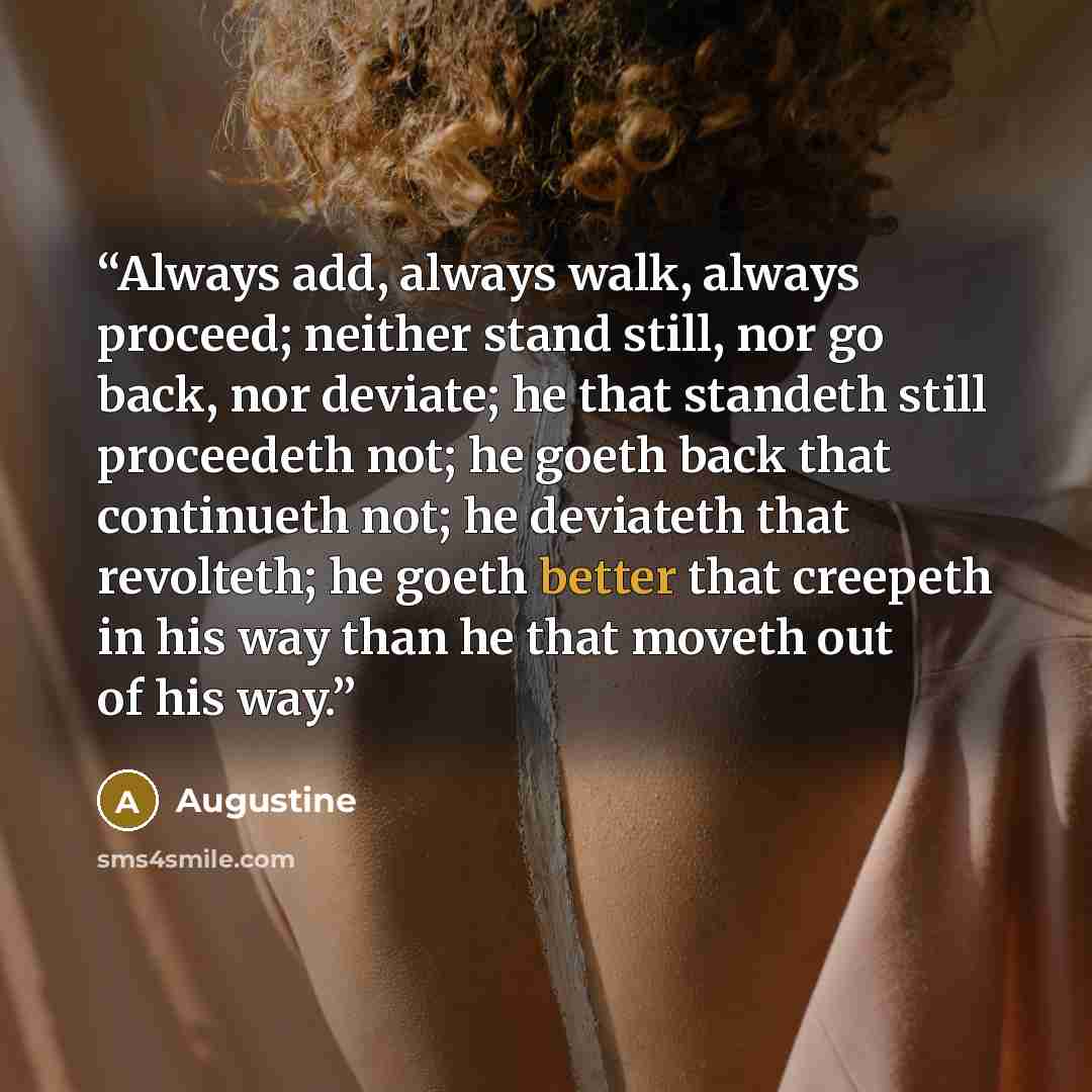 “Always add, always walk, always proceed; neither stand still, nor go back, nor deviate; he that standeth still proceedeth not; he goeth back that continueth not; he deviateth that revolteth; he goeth better that creepeth in his way than he that moveth out of his way.” quote by Augustine