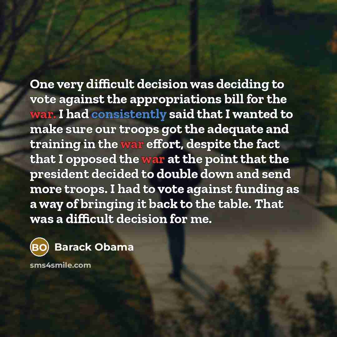“One very difficult decision was deciding to vote against the appropriations bill for the war. I had consistently said that I wanted to make sure our troops got the adequate and training in the war effort, despite the fact that I opposed the war at the point that the president decided to double…” quote by Barack Obama