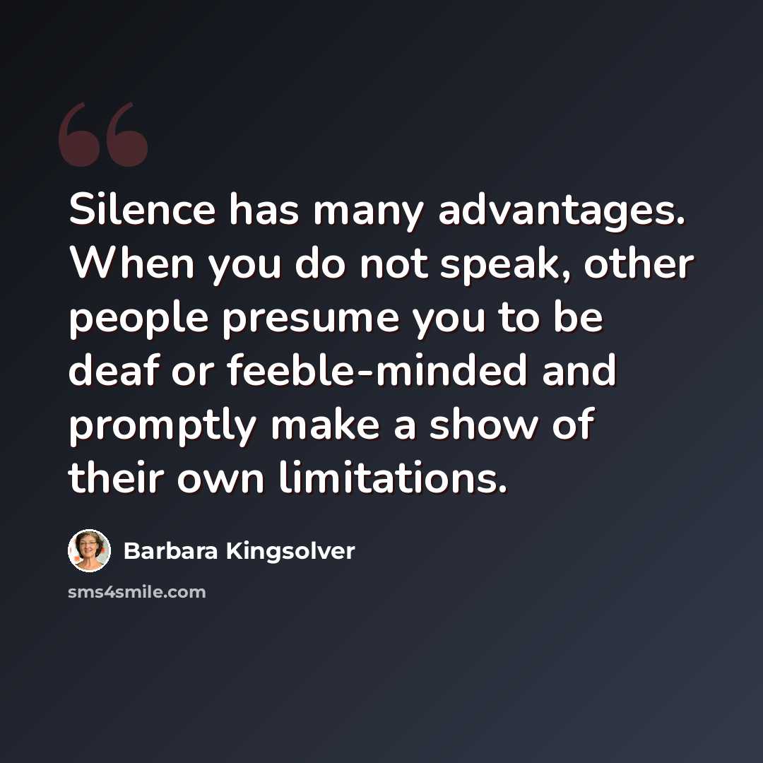“Silence has many advantages. When you do not speak, other people presume you to be deaf or feeble-minded and promptly make a show of their own limitations.” quote by Barbara Kingsolver