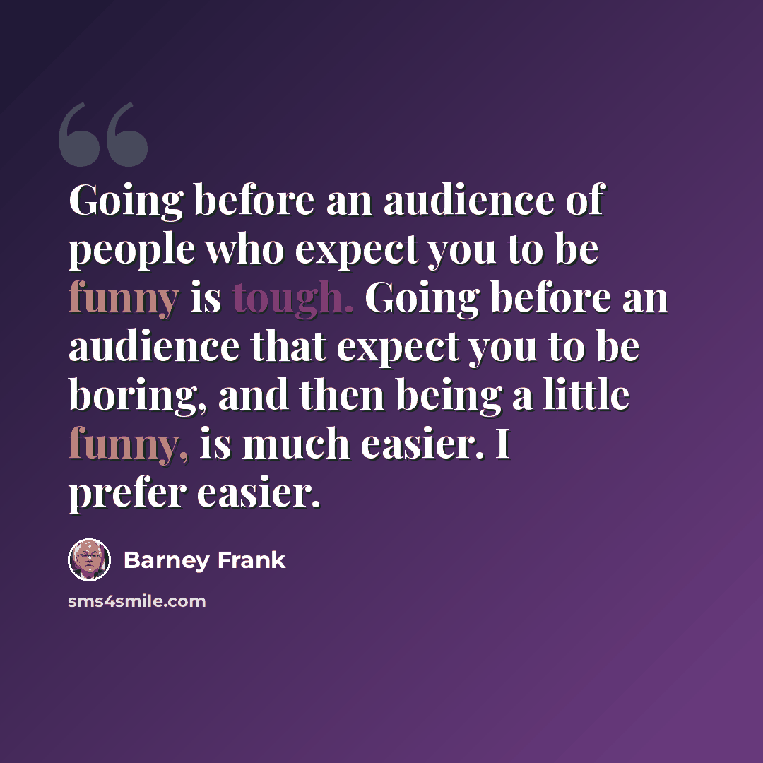 “Going before an audience of people who expect you to be funny is tough. Going before an audience that expect you to be boring, and then being a little funny, is much easier. I prefer easier.” quote by Barney Frank