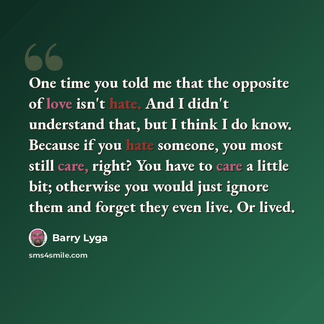 “One time you told me that the opposite of love isn't hate. And I didn't understand that, but I think I do know. Because if you hate someone, you most still care, right? You have to care a little bit; otherwise you would just ignore them and forget they even live. Or lived.” quote by Barry Lyga