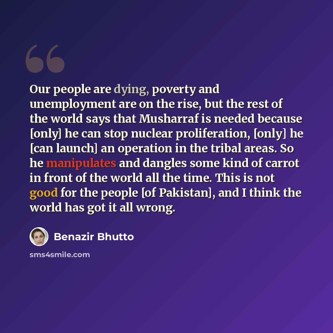 “Our people are dying, poverty and unemployment are on the rise, but the rest of the world says that Musharraf is needed because [only] he can stop nuclear proliferation, [only] he [can launch] an operation in the tribal areas. So he manipulates and dangles some kind of carrot in front of the world…” quote by Benazir Bhutto