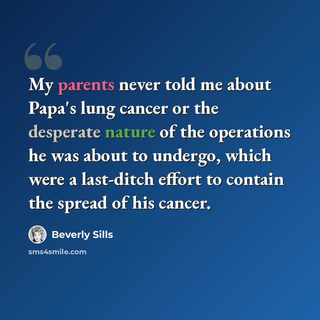 “My parents never told me about Papa's lung cancer or the desperate nature of the operations he was about to undergo, which were a last-ditch effort to contain the spread of his cancer.” quote by Beverly Sills