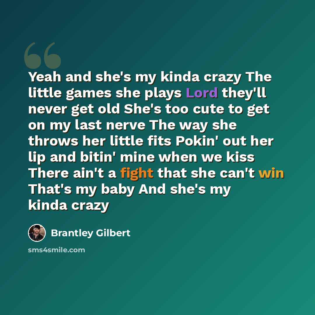 “Yeah and she's my kinda crazy The little games she plays Lord they'll never get old She's too cute to get on my last nerve The way she throws her little fits Pokin' out her lip and bitin' mine when we kiss There ain't a fight that she can't win That's my baby And she's my kinda crazy” quote by Brantley Gilbert