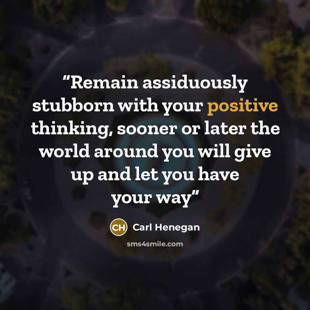 “Remain assiduously stubborn with your positive thinking, sooner or later the world around you will give up and let you have your way” quote by Carl Henegan