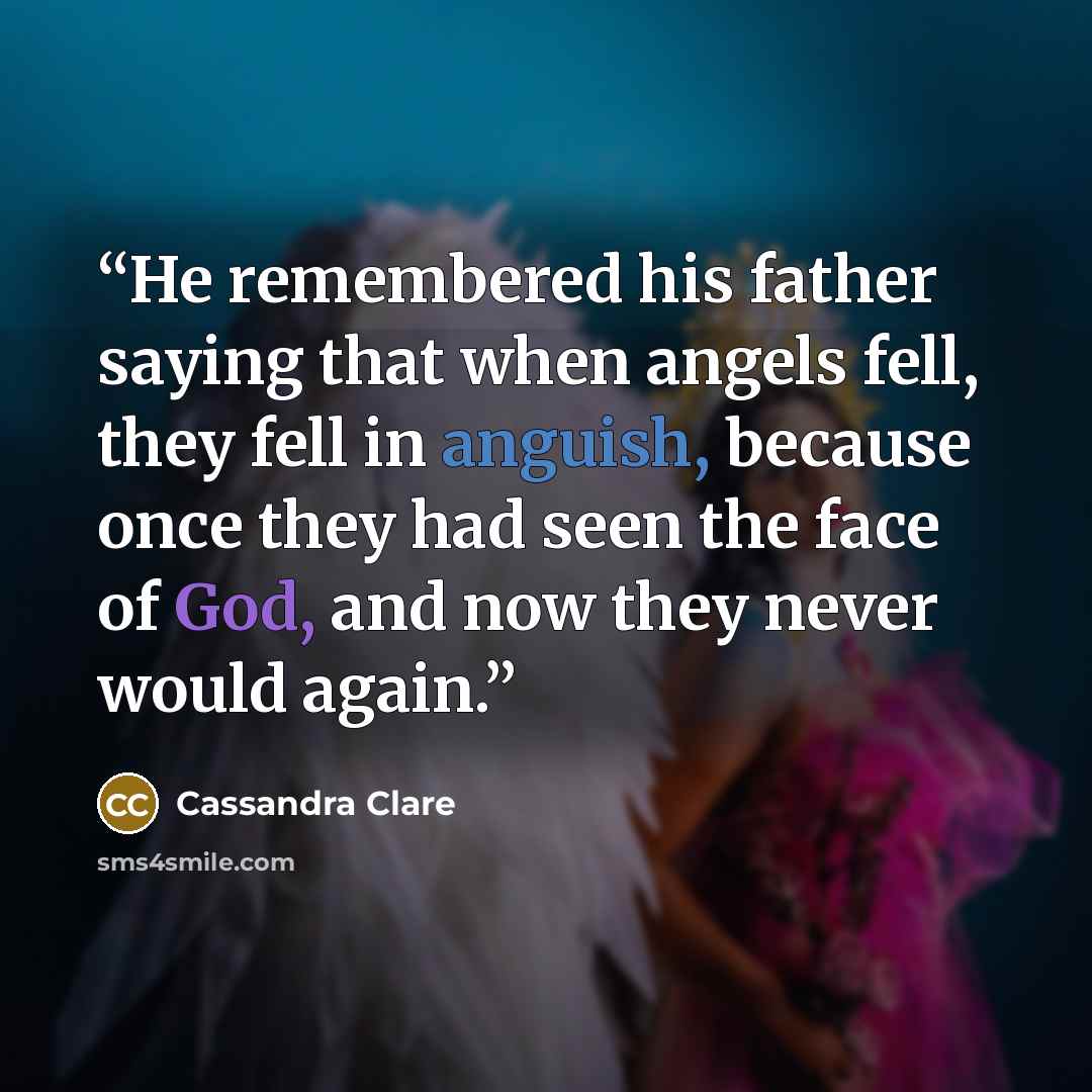 “He remembered his father saying that when angels fell, they fell in anguish, because once they had seen the face of God, and now they never would again.” quote by Cassandra Clare