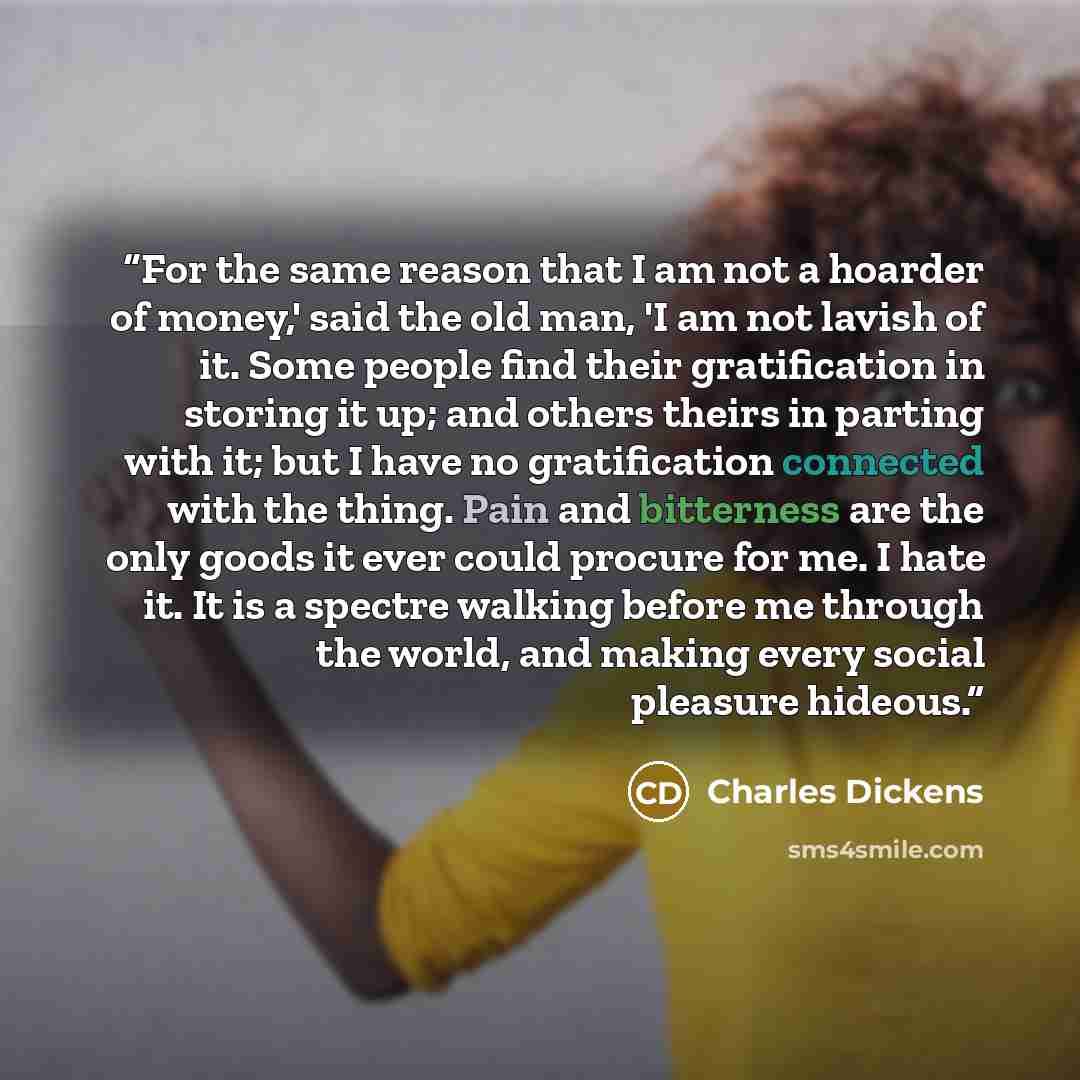 “For the same reason that I am not a hoarder of money,' said the old man, 'I am not lavish of it. Some people find their gratification in storing it up; and others theirs in parting with it; but I have no gratification connected with the thing. Pain and bitterness are the only goods it ever could…” quote by Charles Dickens