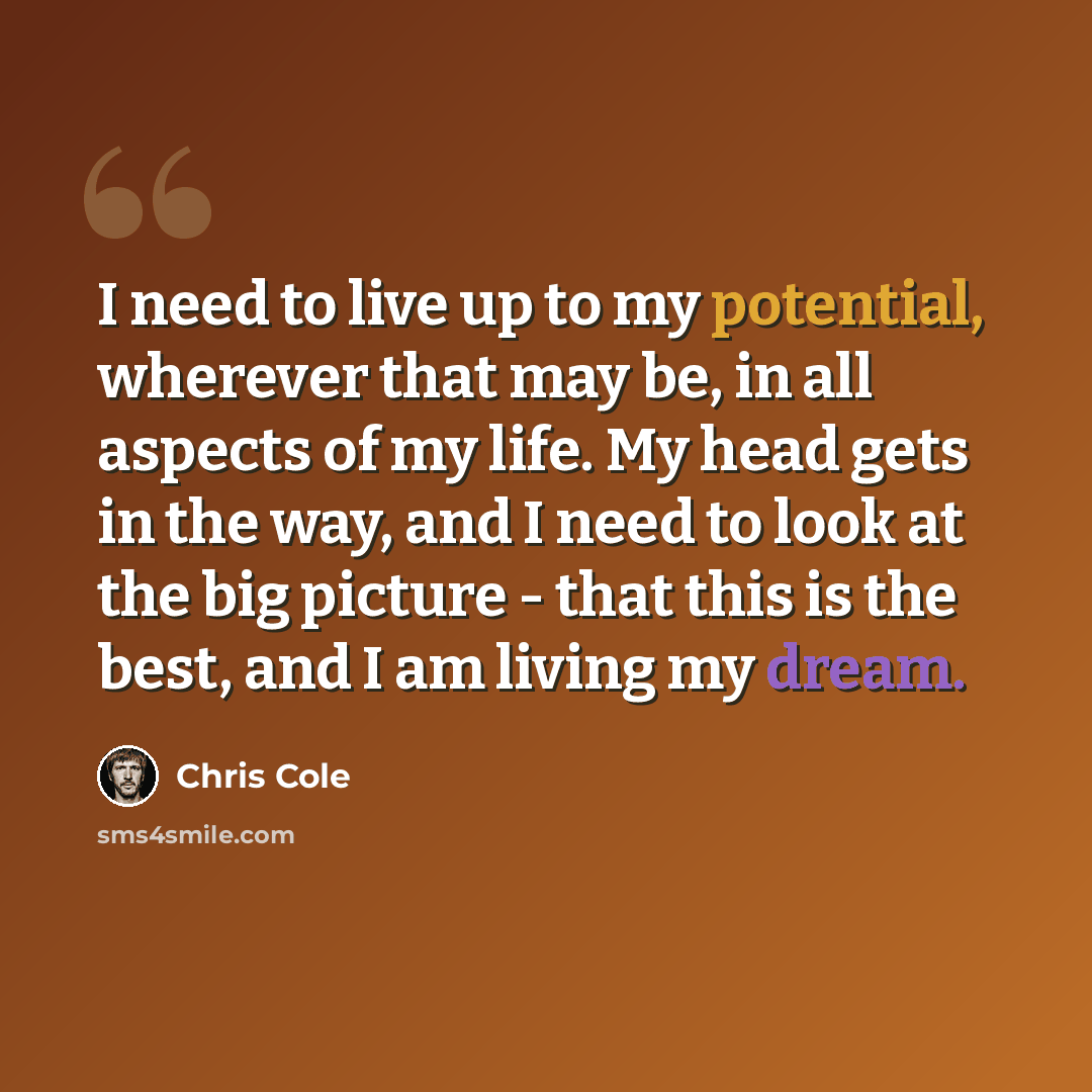 “I need to live up to my potential, wherever that may be, in all aspects of my life. My head gets in the way, and I need to look at the big picture - that this is the best, and I am living my dream.” quote by Chris Cole