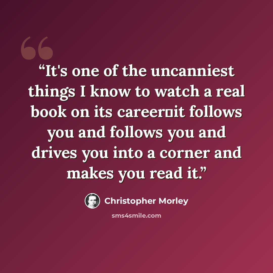“It's one of the uncanniest things I know to watch a real book on its career―it follows you and follows you and drives you into a corner and makes you read it.” quote by Christopher Morley