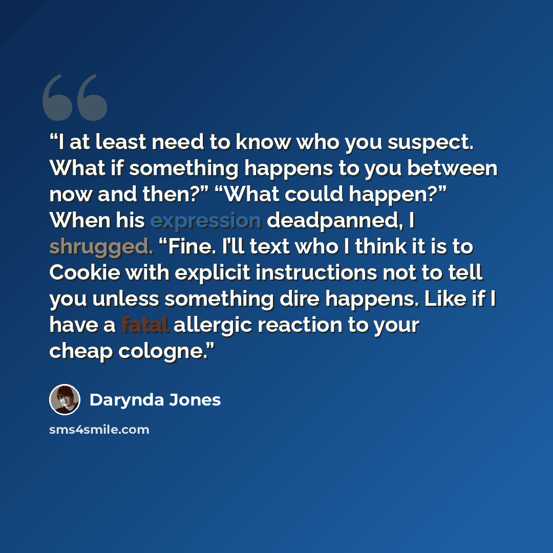 “I at least need to know who you suspect. What if something happens to you between now and then?” “What could happen?” When his expression deadpanned, I shrugged. “Fine. I’ll text who I think it is to Cookie with explicit instructions not to tell you unless something dire happens. Like if I have a…” quote by Darynda Jones