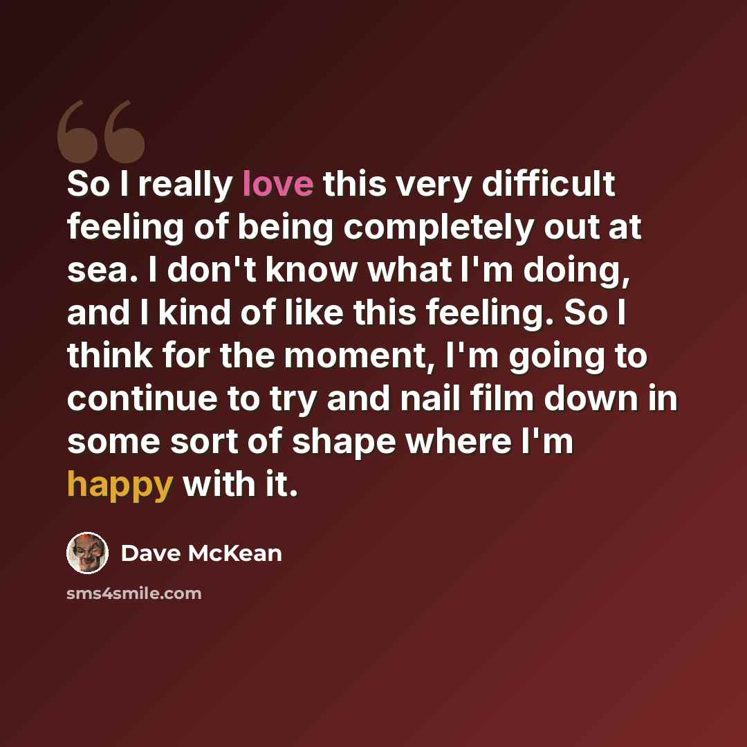 “So I really love this very difficult feeling of being completely out at sea. I don't know what I'm doing, and I kind of like this feeling. So I think for the moment, I'm going to continue to try and nail film down in some sort of shape where I'm happy with it.” quote by Dave McKean
