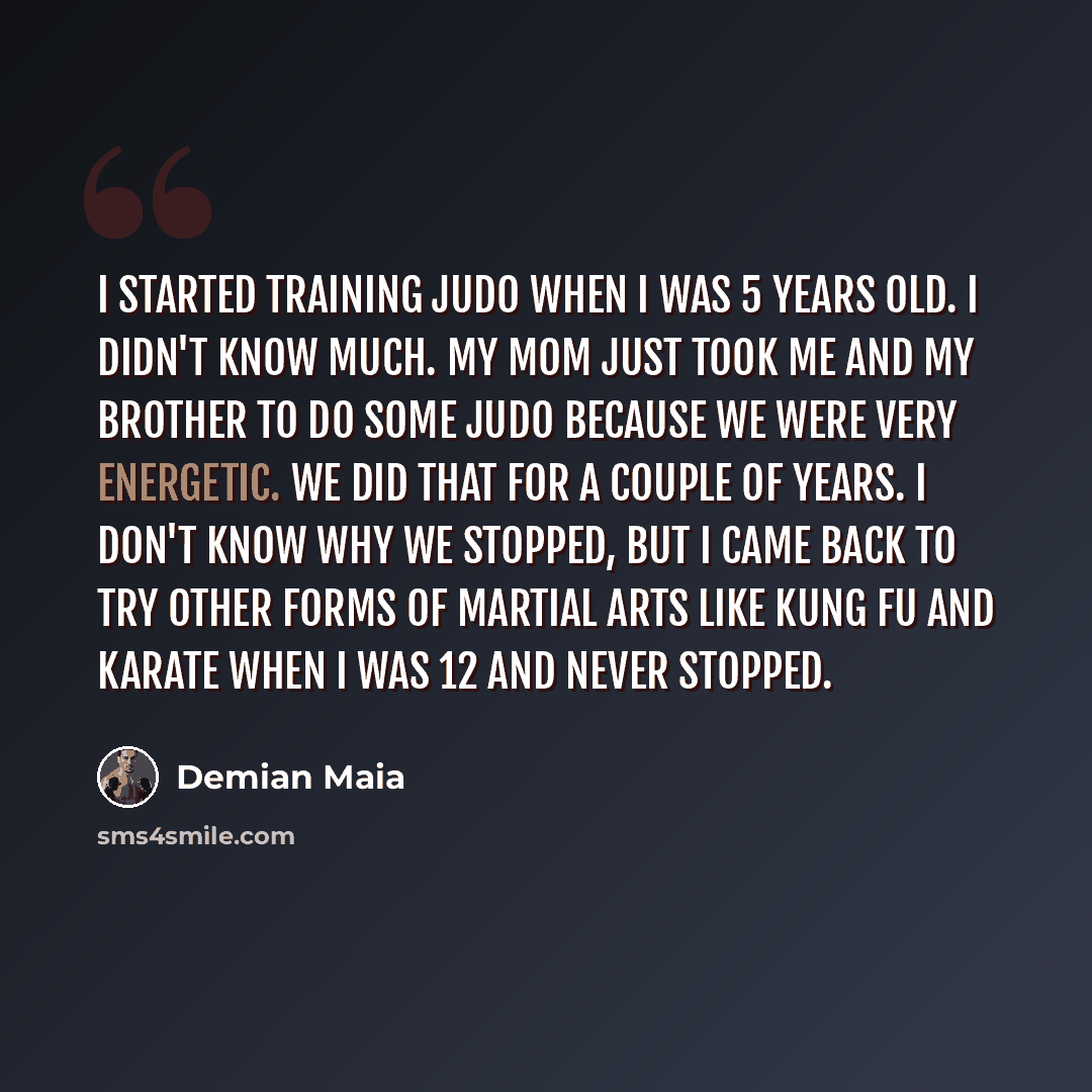 “I started training judo when I was 5 years old. I didn't know much. My mom just took me and my brother to do some judo because we were very energetic. We did that for a couple of years. I don't know why we stopped, but I came back to try other forms of martial arts like kung fu and karate when I…” quote by Demian Maia