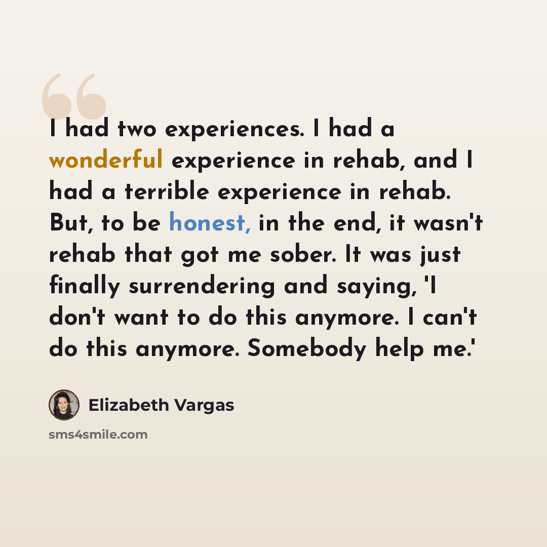“I had two experiences. I had a wonderful experience in rehab, and I had a terrible experience in rehab. But, to be honest, in the end, it wasn't rehab that got me sober. It was just finally surrendering and saying, 'I don't want to do this anymore. I can't do this anymore. Somebody help me.'” quote by Elizabeth Vargas
