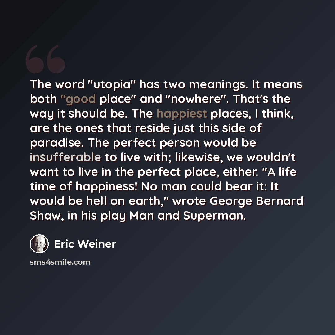 “The word "utopia" has two meanings. It means both "good place" and "nowhere". That's the way it should be. The happiest places, I think, are the ones that reside just this side of paradise. The perfect person would be insufferable to live with; likewise, we wouldn't want to live in the perfect…” quote by Eric Weiner