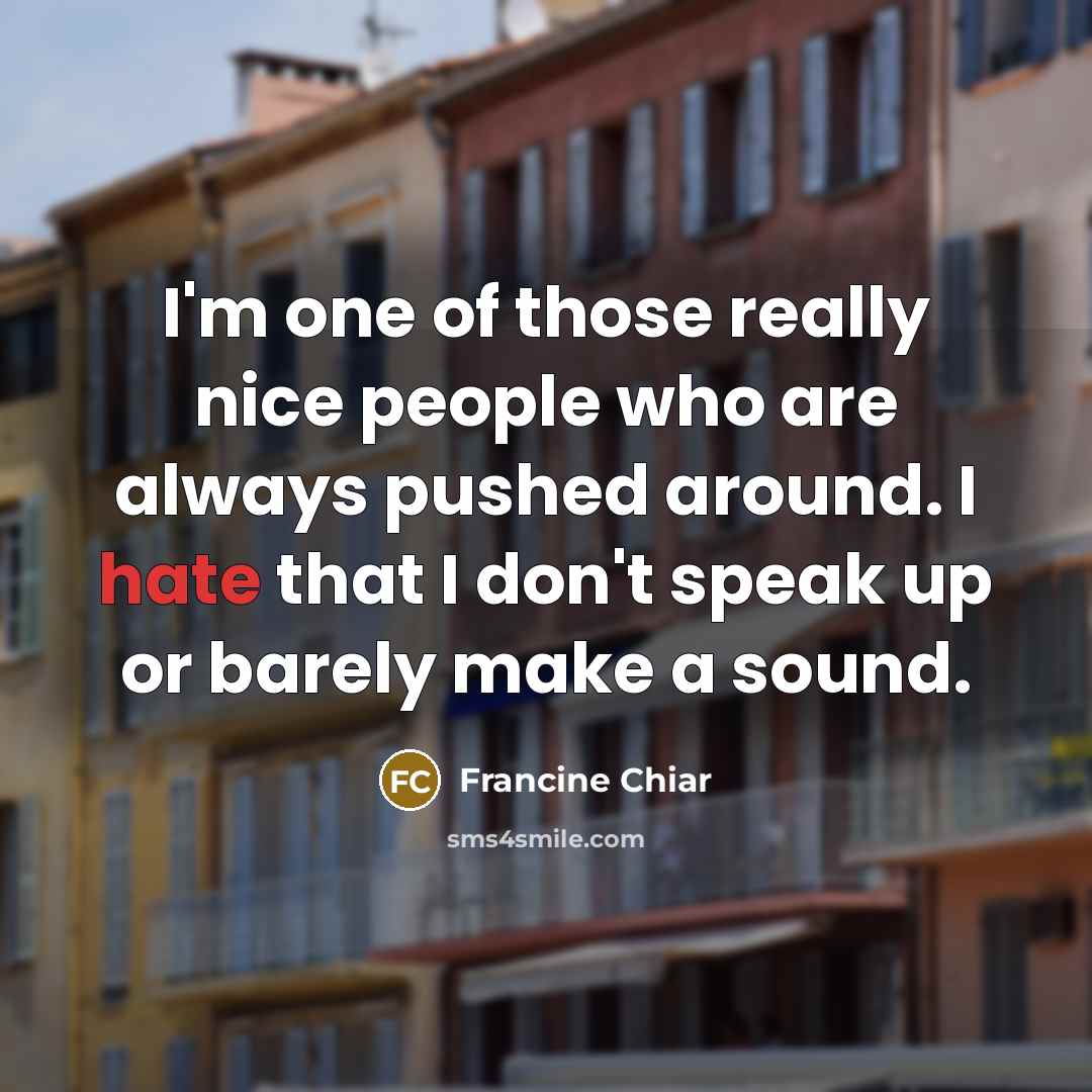 “I'm one of those really nice people who are always pushed around. I hate that I don't speak up or barely make a sound.” quote by Francine Chiar