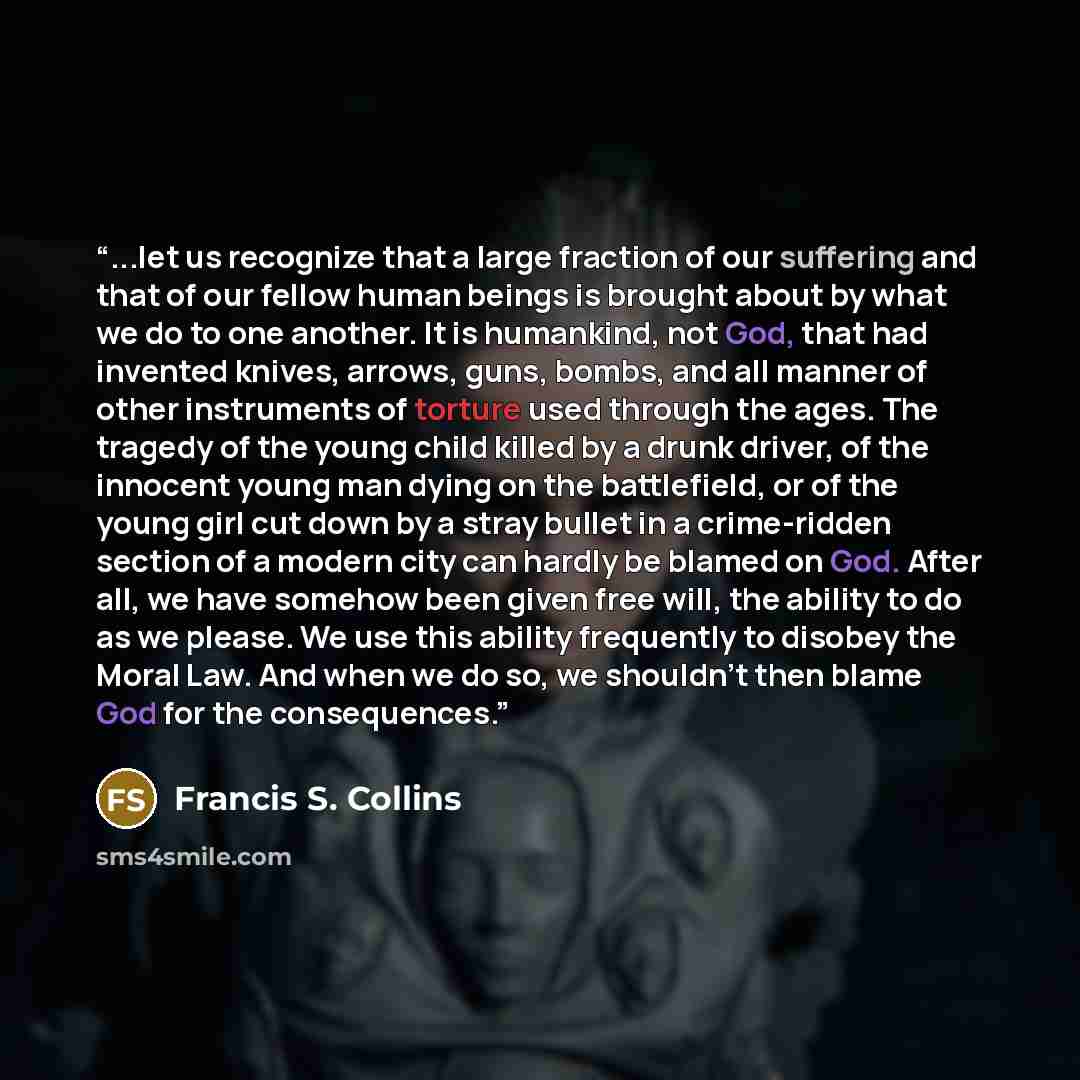 “...let us recognize that a large fraction of our suffering and that of our fellow human beings is brought about by what we do to one another. It is humankind, not God, that had invented knives, arrows, guns, bombs, and all manner of other instruments of torture used through the ages. The tragedy…” quote by Francis S. Collins