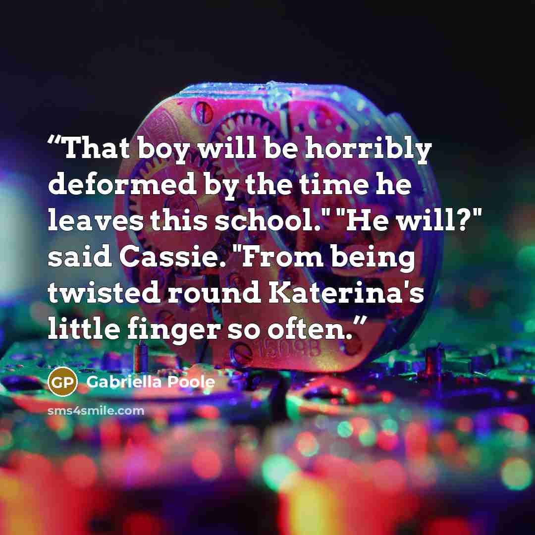 “That boy will be horribly deformed by the time he leaves this school." "He will?" said Cassie. "From being twisted round Katerina's little finger so often.” quote by Gabriella Poole