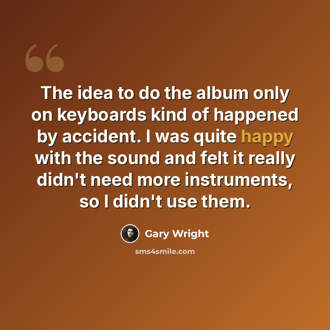“The idea to do the album only on keyboards kind of happened by accident. I was quite happy with the sound and felt it really didn't need more instruments, so I didn't use them.” quote by Gary Wright