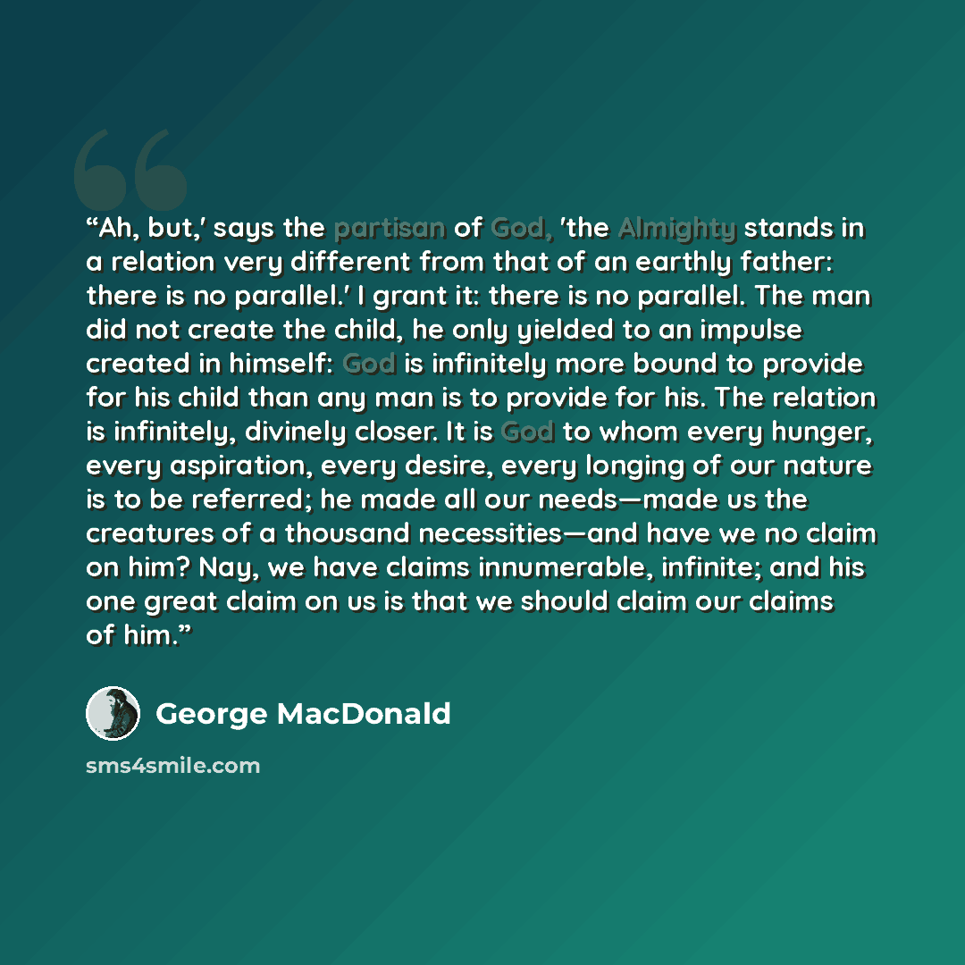 “Ah, but,' says the partisan of God, 'the Almighty stands in a relation very different from that of an earthly father: there is no parallel.' I grant it: there is no parallel. The man did not create the child, he only yielded to an impulse created in himself: God is infinitely more bound to provide…” quote by George MacDonald
