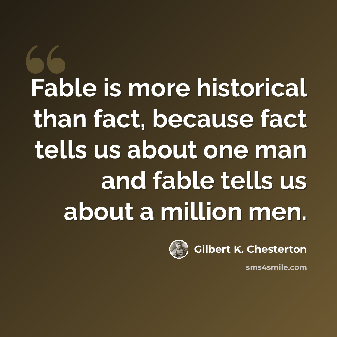 “Fable is more historical than fact, because fact tells us about one man and fable tells us about a million men.” quote by Gilbert K. Chesterton