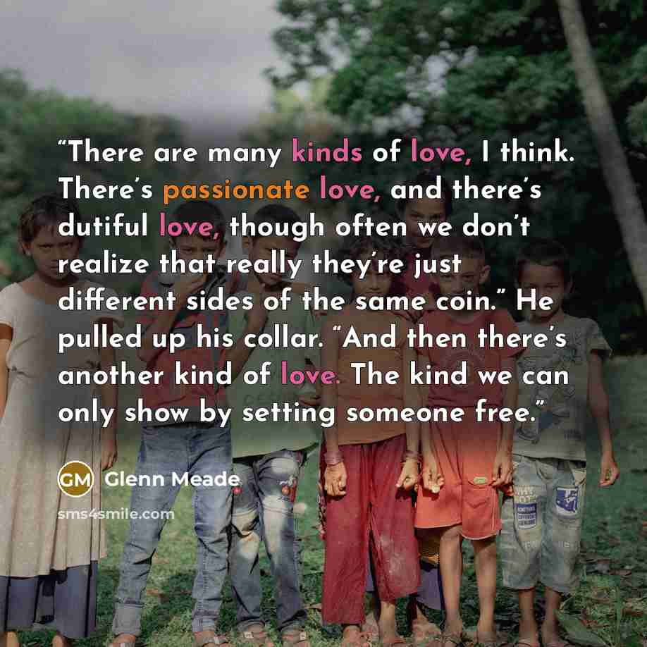 “There are many kinds of love, I think. There’s passionate love, and there’s dutiful love, though often we don’t realize that really they’re just different sides of the same coin.” He pulled up his collar. “And then there’s another kind of love. The kind we can only show by setting someone free.” quote by Glenn Meade