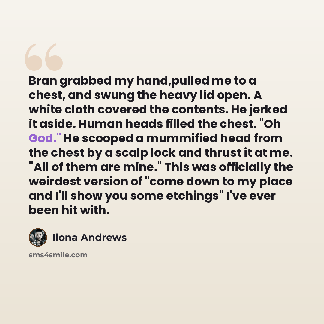 “Bran grabbed my hand,pulled me to a chest, and swung the heavy lid open. A white cloth covered the contents. He jerked it aside. Human heads filled the chest. "Oh God." He scooped a mummified head from the chest by a scalp lock and thrust it at me. "All of them are mine." This was officially the…” quote by Ilona Andrews