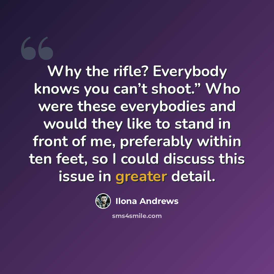 “Why the rifle? Everybody knows you can’t shoot.” Who were these everybodies and would they like to stand in front of me, preferably within ten feet, so I could discuss this issue in greater detail.” quote by Ilona Andrews