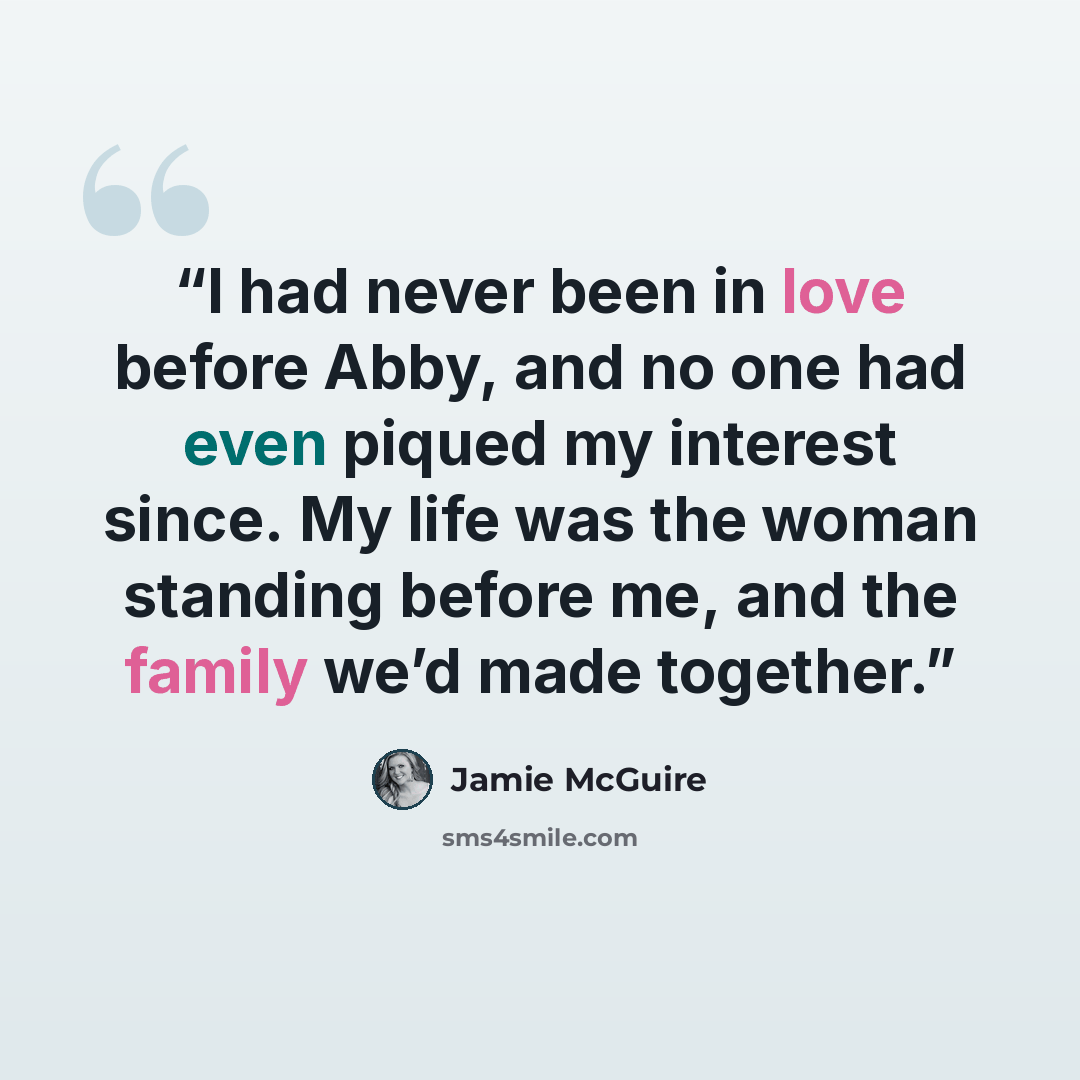 “I had never been in love before Abby, and no one had even piqued my interest since. My life was the woman standing before me, and the family we’d made together.” quote by Jamie McGuire
