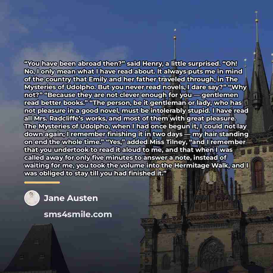 “You have been abroad then?” said Henry, a little surprised. “Oh! No, I only mean what I have read about. It always puts me in mind of the country that Emily and her father traveled through, in The Mysteries of Udolpho. But you never read novels, I dare say?” “Why not?” “Because they are not clever…” quote by Jane Austen