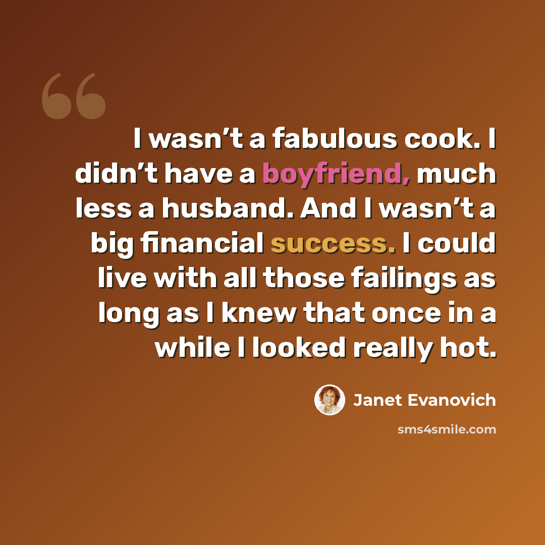 “I wasn’t a fabulous cook. I didn’t have a boyfriend, much less a husband. And I wasn’t a big financial success. I could live with all those failings as long as I knew that once in a while I looked really hot.” quote by Janet Evanovich