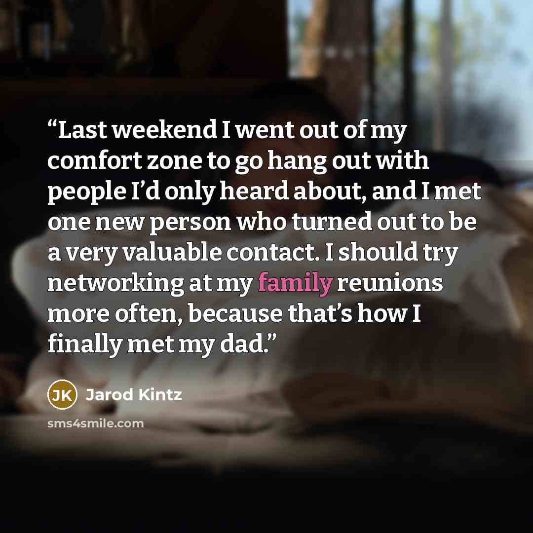 “Last weekend I went out of my comfort zone to go hang out with people I’d only heard about, and I met one new person who turned out to be a very valuable contact. I should try networking at my family reunions more often, because that’s how I finally met my dad.” quote by Jarod Kintz