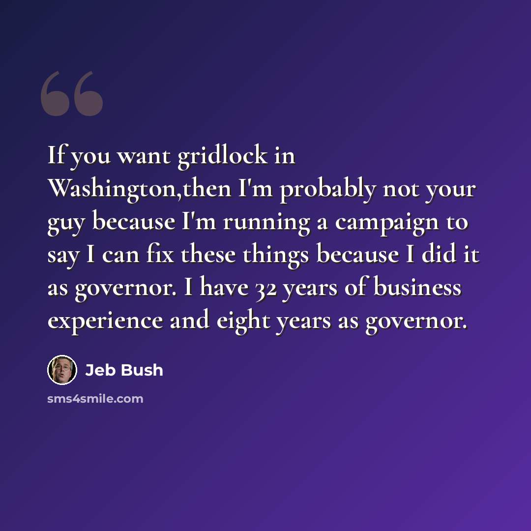 “If you want gridlock in Washington,then I'm probably not your guy because I'm running a campaign to say I can fix these things because I did it as governor. I have 32 years of business experience and eight years as governor.” quote by Jeb Bush