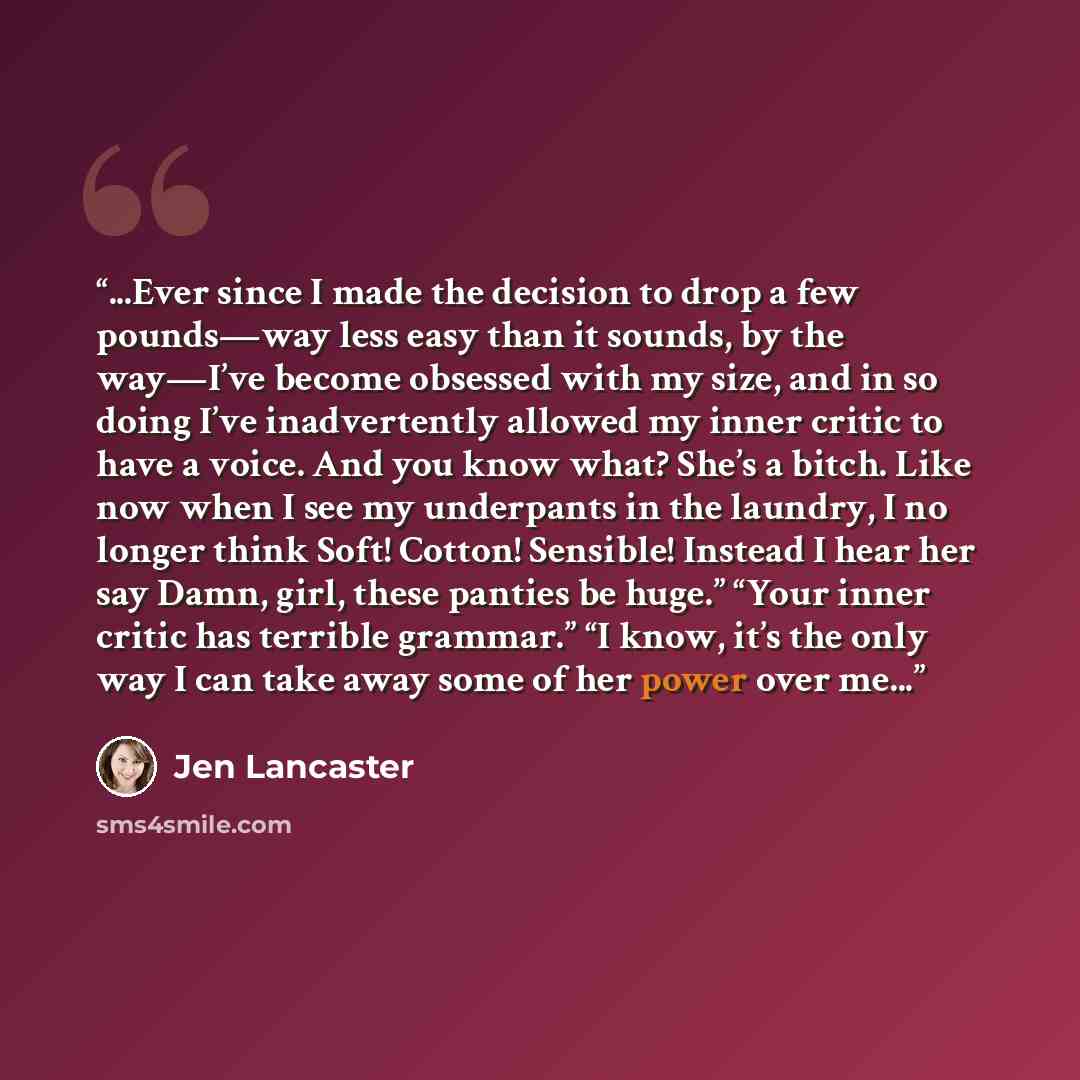 “...Ever since I made the decision to drop a few pounds—way less easy than it sounds, by the way—I’ve become obsessed with my size, and in so doing I’ve inadvertently allowed my inner critic to have a voice. And you know what? She’s a bitch. Like now when I see my underpants in the laundry, I no…” quote by Jen Lancaster