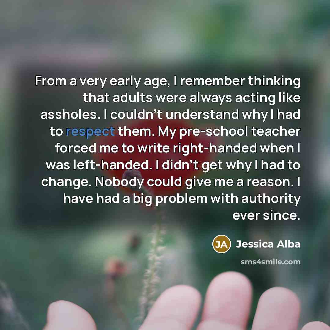 “From a very early age, I remember thinking that adults were always acting like assholes. I couldn't understand why I had to respect them. My pre-school teacher forced me to write right-handed when I was left-handed. I didn't get why I had to change. Nobody could give me a reason. I have had a big…” quote by Jessica Alba