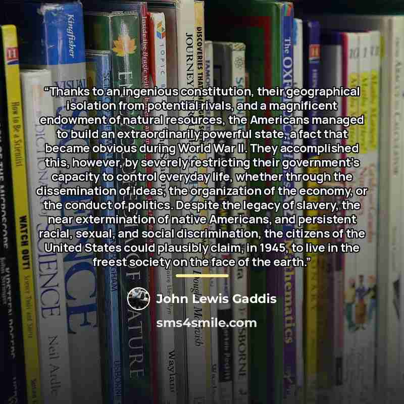 “Thanks to an ingenious constitution, their geographical isolation from potential rivals, and a magnificent endowment of natural resources, the Americans managed to build an extraordinarily powerful state, a fact that became obvious during World War II. They accomplished this, however, by severely…” quote by John Lewis Gaddis