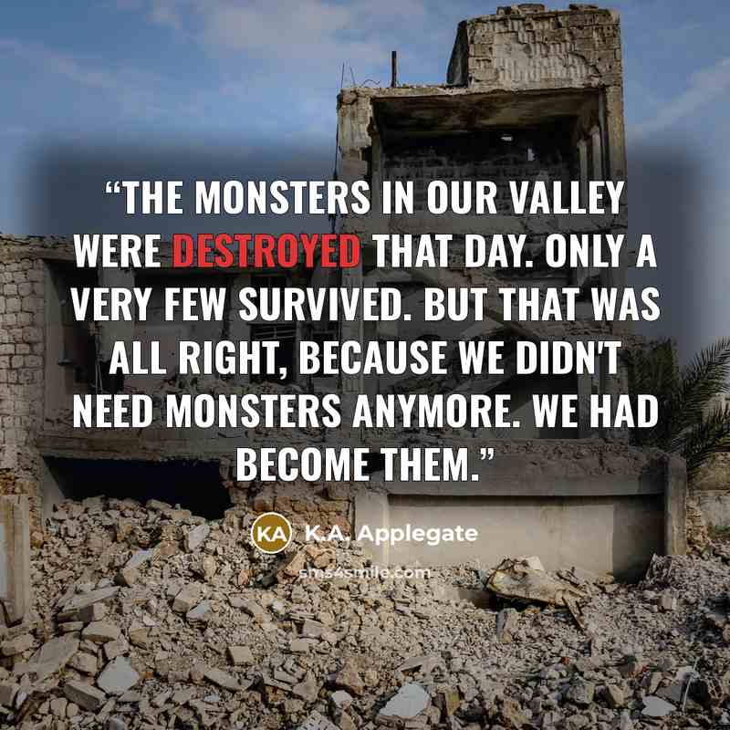 “The monsters in our valley were destroyed that day. Only a very few survived. But that was all right, because we didn't need monsters anymore. We had become them.” quote by K.A. Applegate