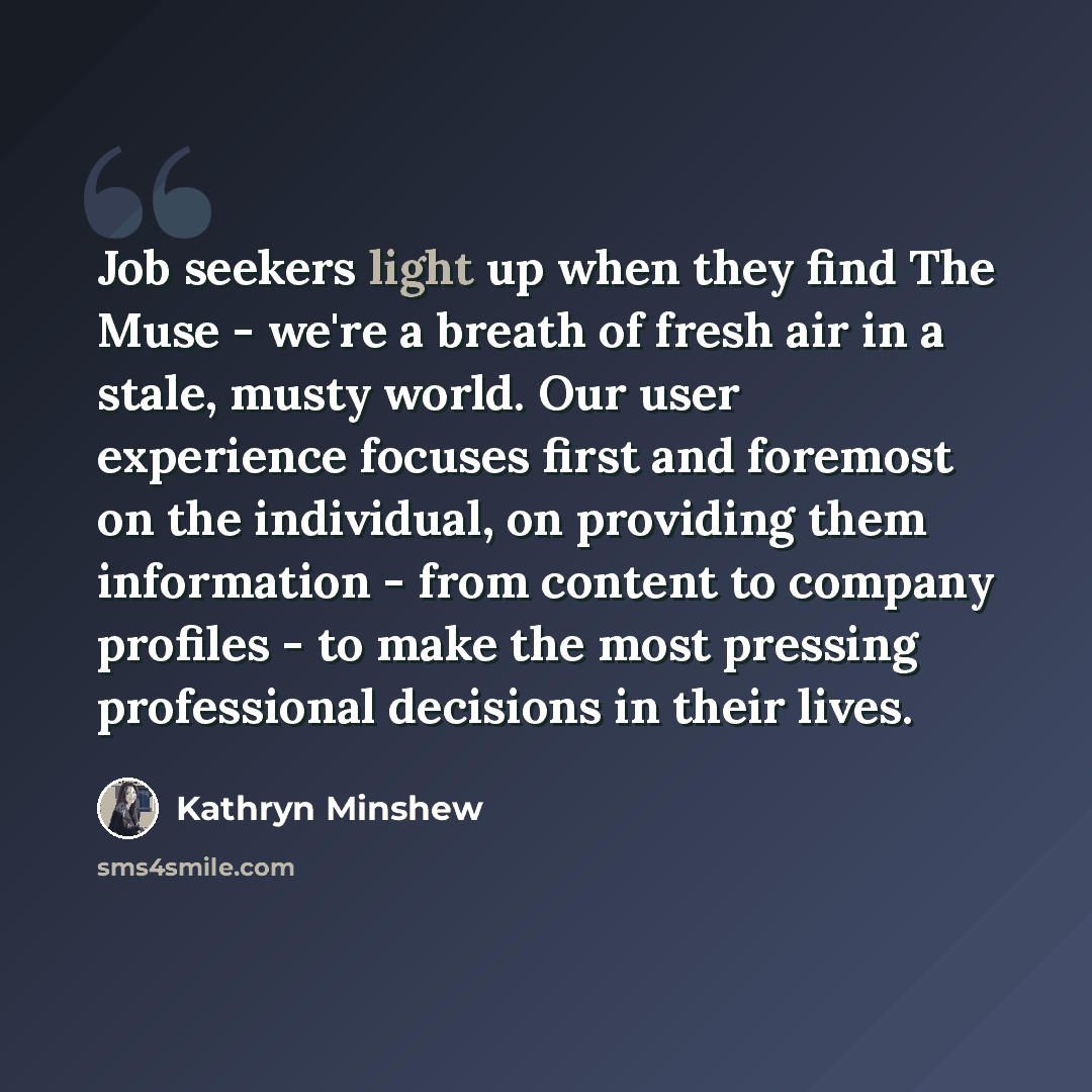 “Job seekers light up when they find The Muse - we're a breath of fresh air in a stale, musty world. Our user experience focuses first and foremost on the individual, on providing them information - from content to company profiles - to make the most pressing professional decisions in their lives.” quote by Kathryn Minshew