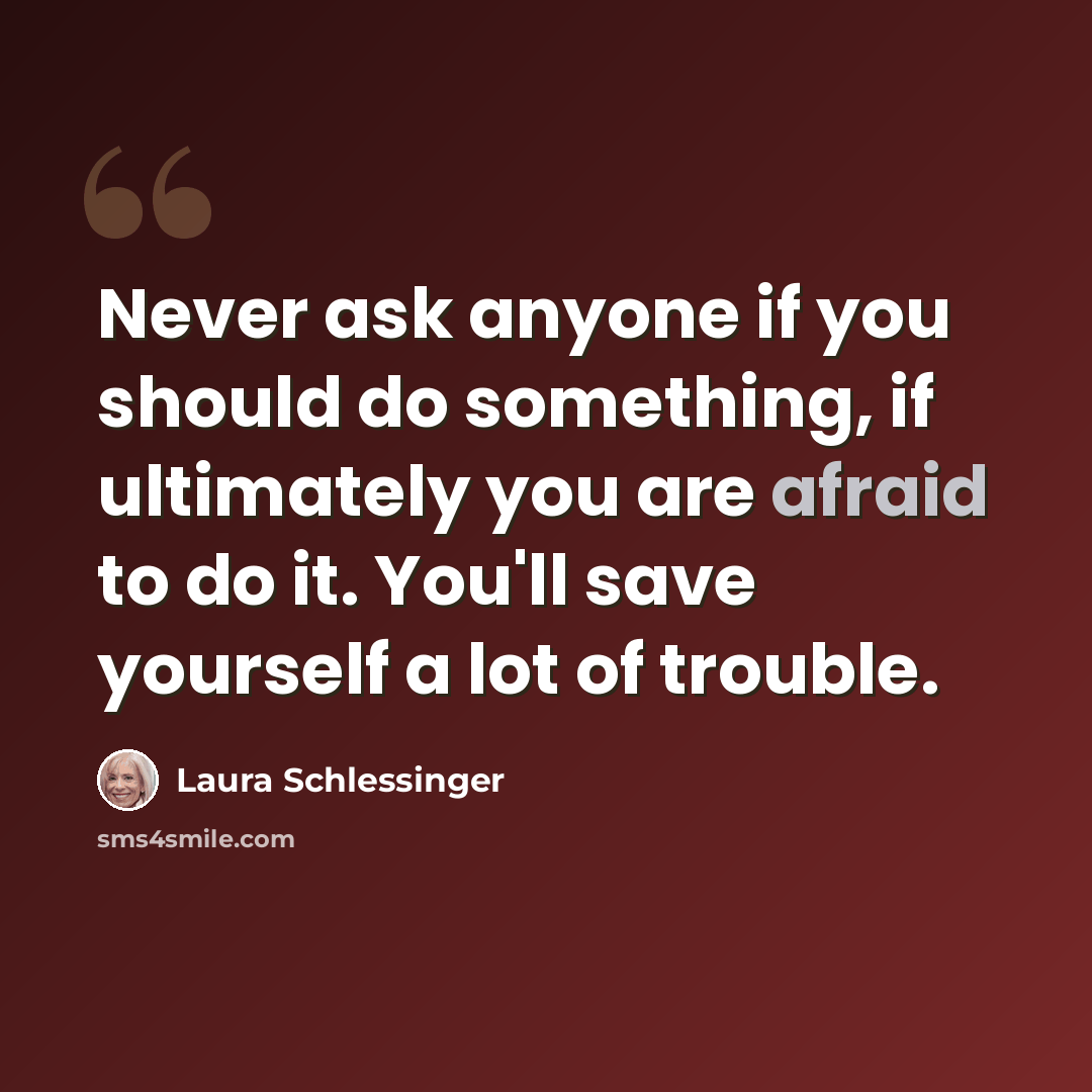 “Never ask anyone if you should do something, if ultimately you are afraid to do it. You'll save yourself a lot of trouble.” quote by Laura Schlessinger
