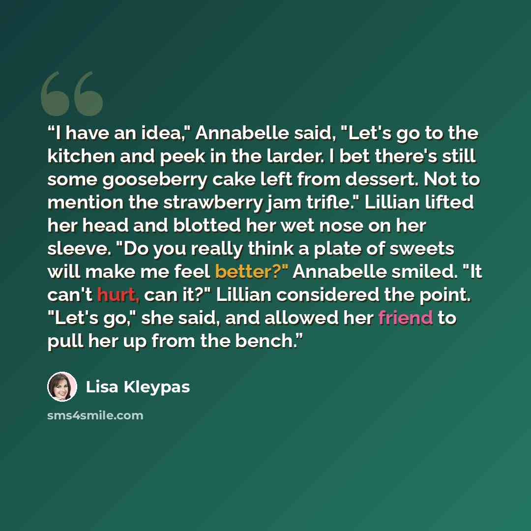 “I have an idea," Annabelle said, "Let's go to the kitchen and peek in the larder. I bet there's still some gooseberry cake left from dessert. Not to mention the strawberry jam trifle." Lillian lifted her head and blotted her wet nose on her sleeve. "Do you really think a plate of sweets will make…” quote by Lisa Kleypas