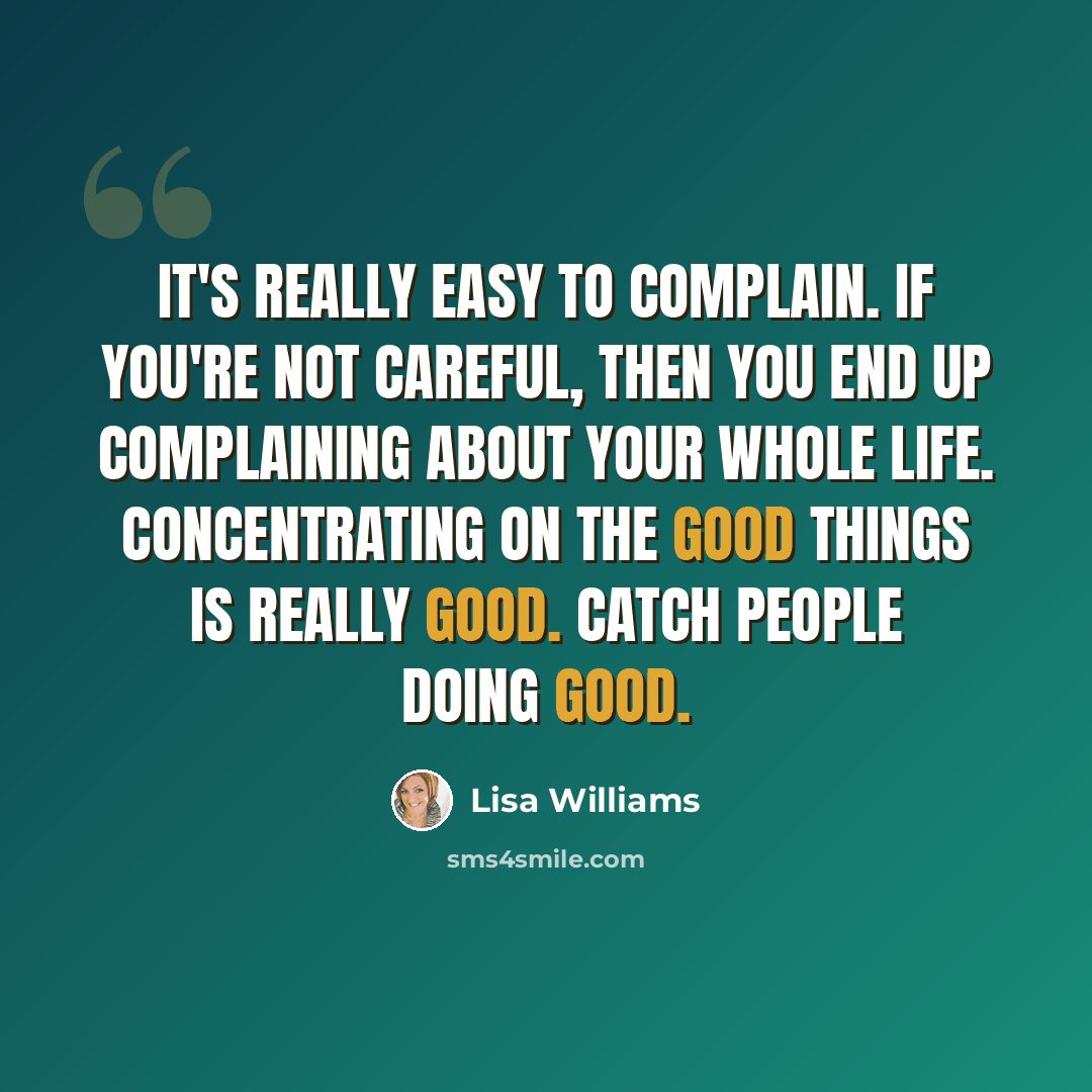 “It's really easy to complain. If you're not careful, then you end up complaining about your whole life. Concentrating on the good things is really good. Catch people doing good.” quote by Lisa Williams