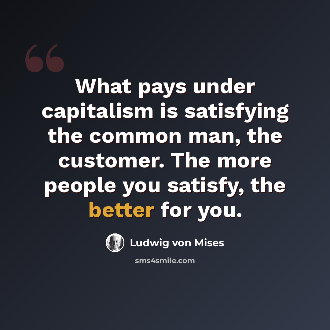“What pays under capitalism is satisfying the common man, the customer. The more people you satisfy, the better for you.” quote by Ludwig von Mises