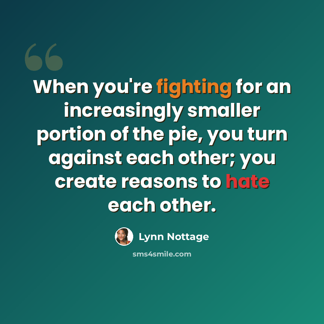 “When you're fighting for an increasingly smaller portion of the pie, you turn against each other; you create reasons to hate each other.” quote by Lynn Nottage